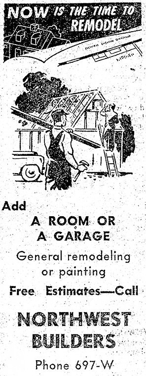 Now is the time to Remodel. Add a room or a garage. General
remodeling or Painting. Free Estimates - Call Northwest Builders,
Phone 697-W