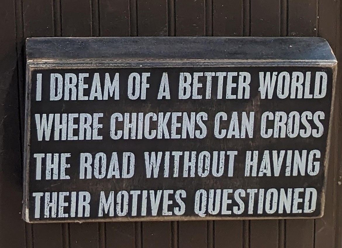 "Old-time country wisdom," writes Jack Staff in sharing this kitchen sign from a mountain homestead raising chickens. If you have a photo that you took that you would like to see run as a Best Shot or I Took The Bee send it to the Bonner County Daily Bee, P.O. Box 159, Sandpoint, Idaho, 83864; or drop them off at 310 Church St., Sandpoint. You may also email your pictures to the Bonner County Daily Bee along with your name, caption information, hometown, and phone number to news@bonnercountydailybee.com.